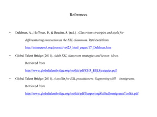 References
• Dahlman, A., Hoffman, P., & Brauhn, S. (n.d.) . Classroom strategies and tools for
differentiating instruction in the ESL classroom. Retrieved from
http://minnetesol.org/journal/vol25_html_pages/17_Dahlman.htm
• Global Talent Bridge (2011). Adult ESL classroom strategies and lesson ideas.
Retrieved from
http://www.globaltalentbridge.org/toolkit/pdf/CH3_ESLStrategies.pdf
• Global Talent Bridge (2011). A toolkit for ESL practitioners. Supporting skill immigrants.
Retrieved from
http://www.globaltalentbridge.org/toolkit/pdf/SupportingSkilledImmigrantsToolkit.pdf
 
