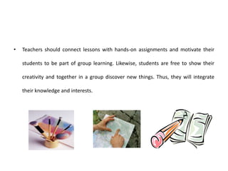 • Teachers should connect lessons with hands-on assignments and motivate their
students to be part of group learning. Likewise, students are free to show their
creativity and together in a group discover new things. Thus, they will integrate
their knowledge and interests.
 