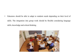 • Educators should be able to adapt to students needs depending on their level of
skills. The integration into group work should be flexible considering language
skills, knowledge and critical thinking.
 