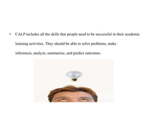 • CALP includes all the skills that people need to be successful in their academic
learning activities. They should be able to solve problems, make
inferences, analyze, summarize, and predict outcomes.
 