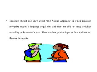 • Educators should also know about “The Natural Approach” in which educators
recognize student’s language acquisition and they are able to make activities
according to the student’s level. Thus, teachers provide input to their students and
then see the results.
 