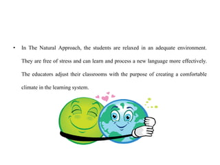 • In The Natural Approach, the students are relaxed in an adequate environment.
They are free of stress and can learn and process a new language more effectively.
The educators adjust their classrooms with the purpose of creating a comfortable
climate in the learning system.
 