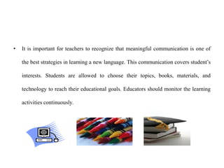 • It is important for teachers to recognize that meaningful communication is one of
the best strategies in learning a new language. This communication covers student’s
interests. Students are allowed to choose their topics, books, materials, and
technology to reach their educational goals. Educators should monitor the learning
activities continuously.
 