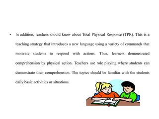 • In addition, teachers should know about Total Physical Response (TPR). This is a
teaching strategy that introduces a new language using a variety of commands that
motivate students to respond with actions. Thus, learners demonstrated
comprehension by physical action. Teachers use role playing where students can
demonstrate their comprehension. The topics should be familiar with the students
daily basic activities or situations.
 