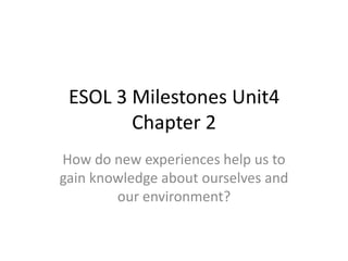 ESOL 3 Milestones Unit4
        Chapter 2
How do new experiences help us to
gain knowledge about ourselves and
        our environment?
 