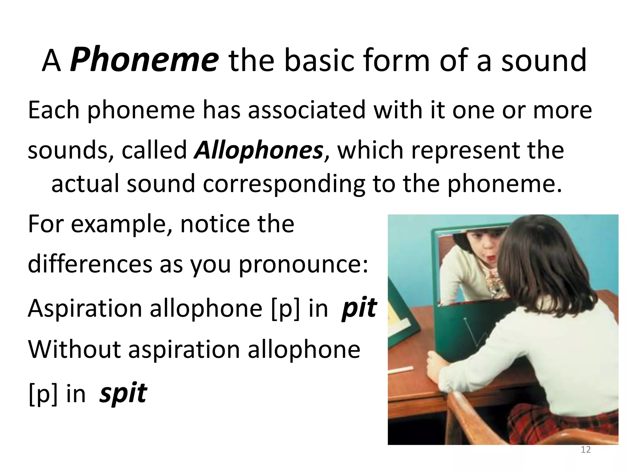 A Phoneme the basic form of a soundEach phoneme has associated with it one or moresounds, called Allophones, which represent the actual sound corresponding to the phoneme.For example, notice the differences as you pronounce:Aspiration allophone [p] in  pitWithout aspiration allophone  [p] in  spit12