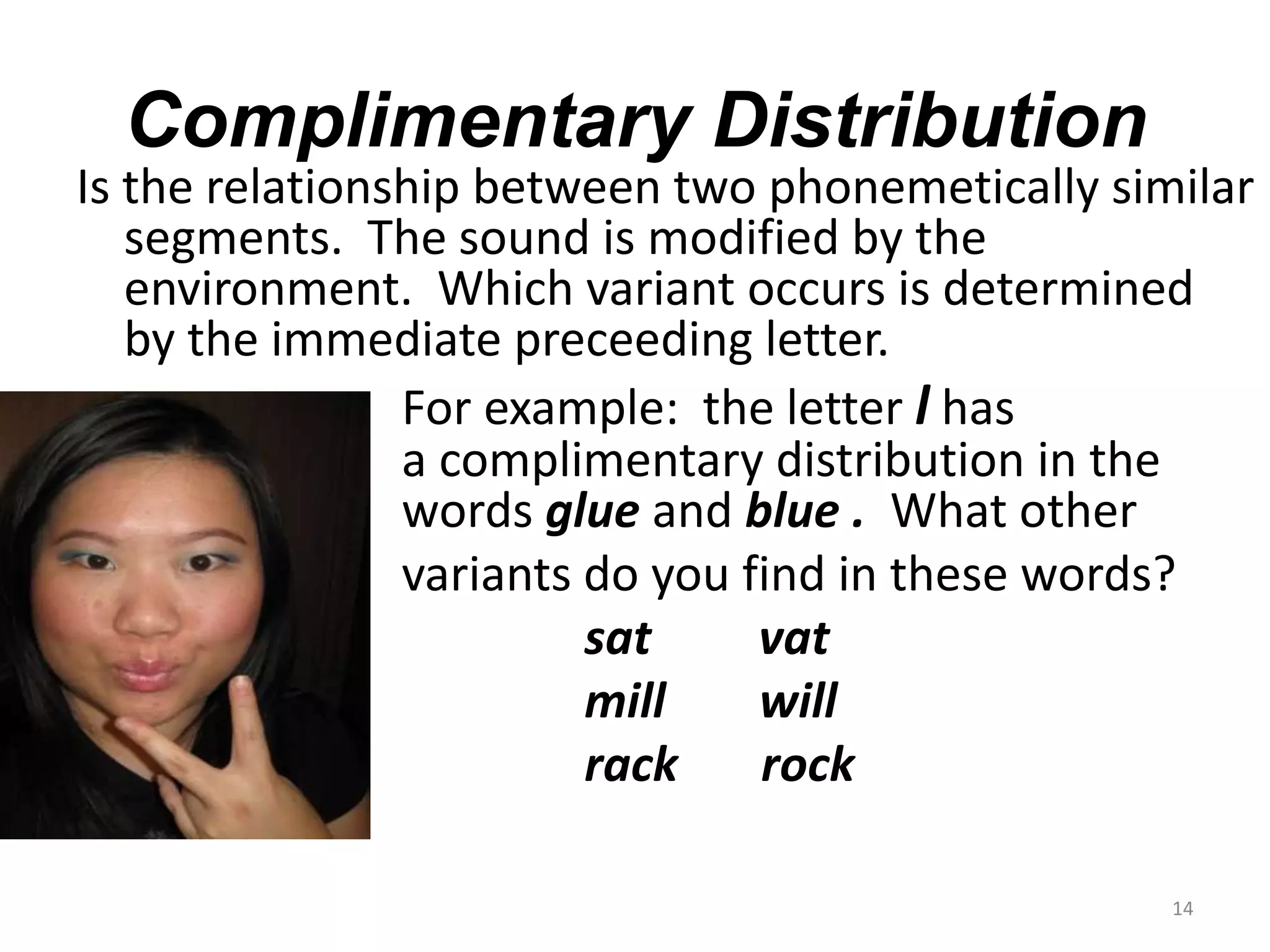 Complimentary DistributionIs the relationship between two phonemetically similar segments.  The sound is modified by the		       environment.  Which variant occurs is determined by the immediate preceeding letter.		      For example:  the letter l has			      	      a complimentary distribution in the	                		      words glue and blue .  What othervariants do you find in these words?sat         vat					mill	    will					rack       rock14