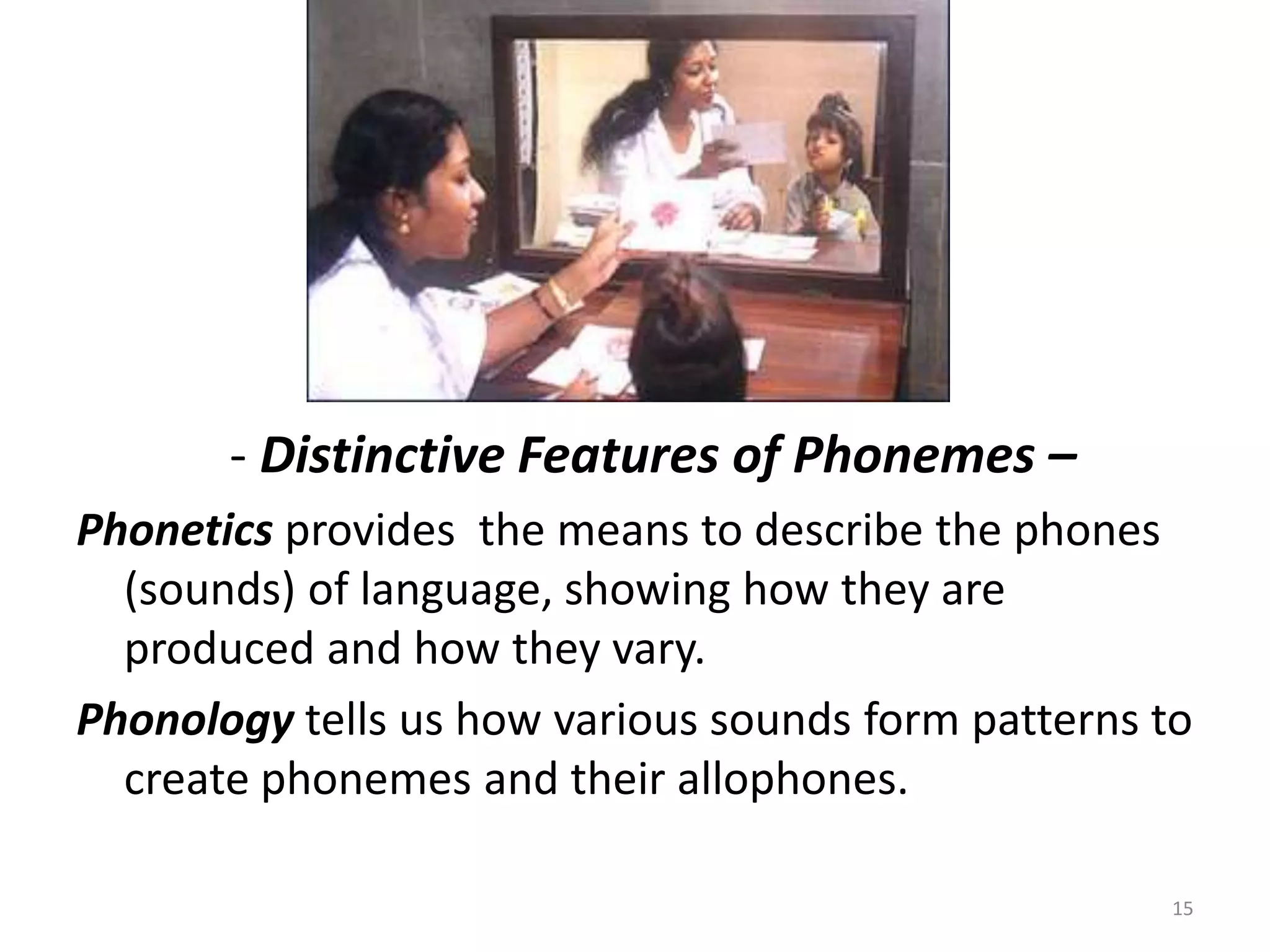             - Distinctive Features of Phonemes –Phonetics provides  the means to describe the phones (sounds) of language, showing how they are produced and how they vary.Phonology tells us how various sounds form patterns to create phonemes and their allophones.15