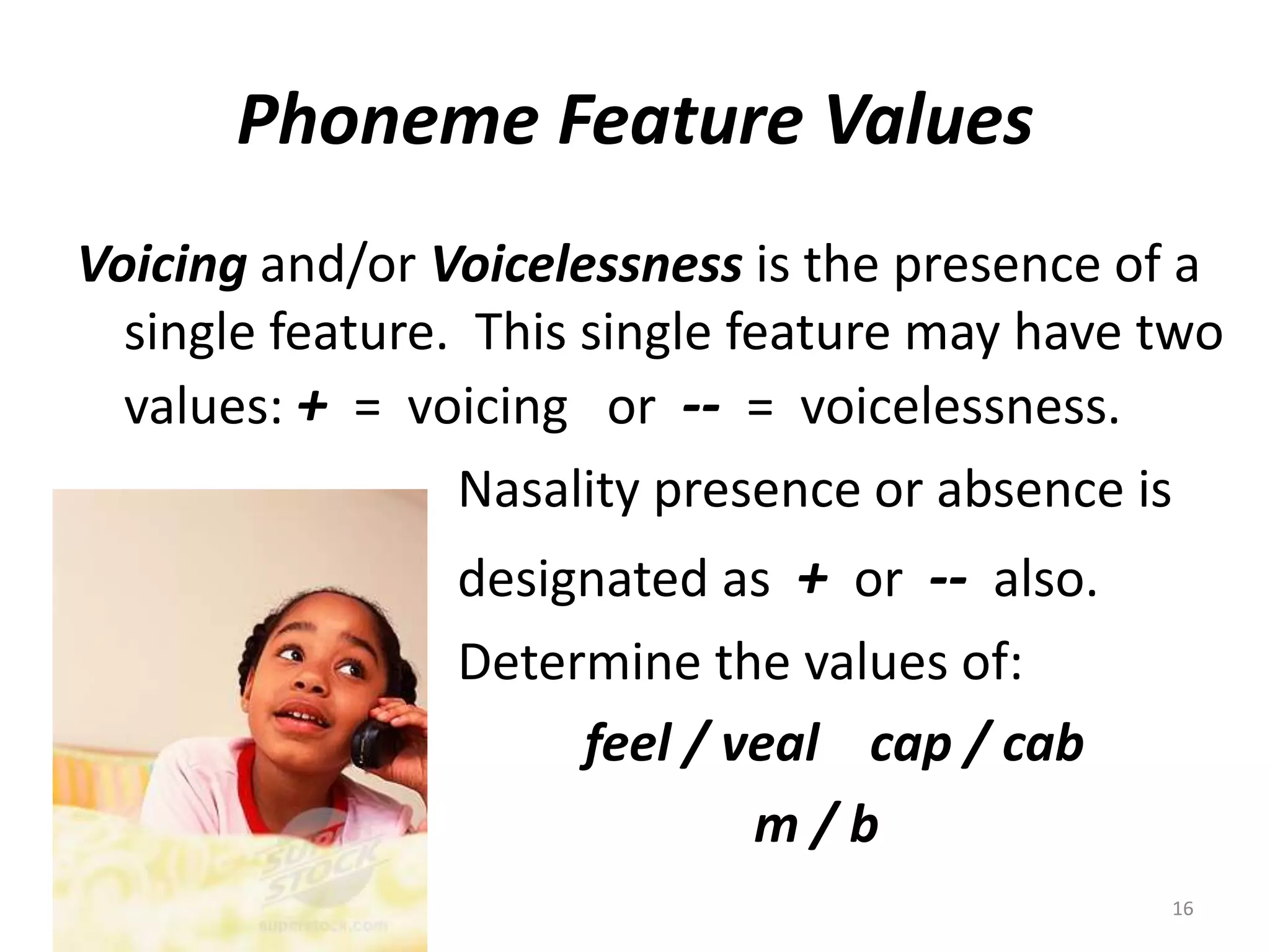 Phoneme Feature ValuesVoicing and/or Voicelessnessis the presence of a single feature.  This single feature may have two values: +  =  voicing   or  --  =  voicelessness.			Nasality presence or absence is			designated as  +  or  --  also.			Determine the values of:feel / veal    cap / cab                                                    m / b       16