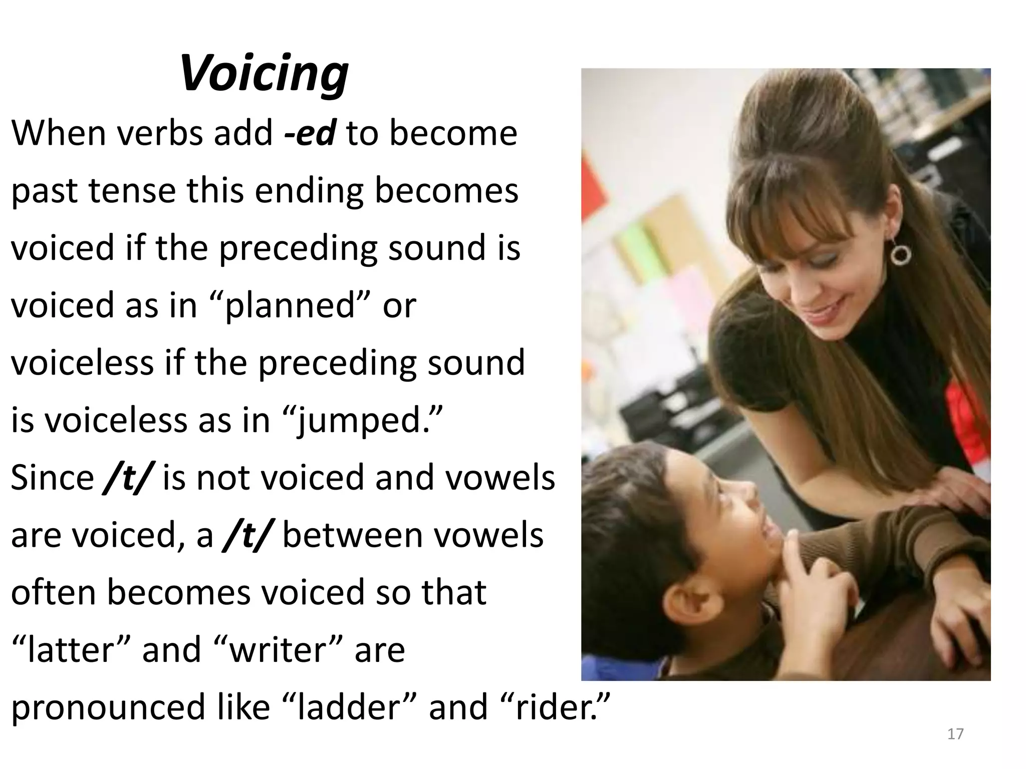          VoicingWhen verbs add -edto become past tense this ending becomes voiced if the preceding sound isvoiced as in “planned” or voiceless if the preceding sound is voiceless as in “jumped.”Since /t/ is not voiced and vowels are voiced, a /t/ between vowelsoften becomes voiced so that “latter” and “writer” are pronounced like “ladder” and “rider.”17