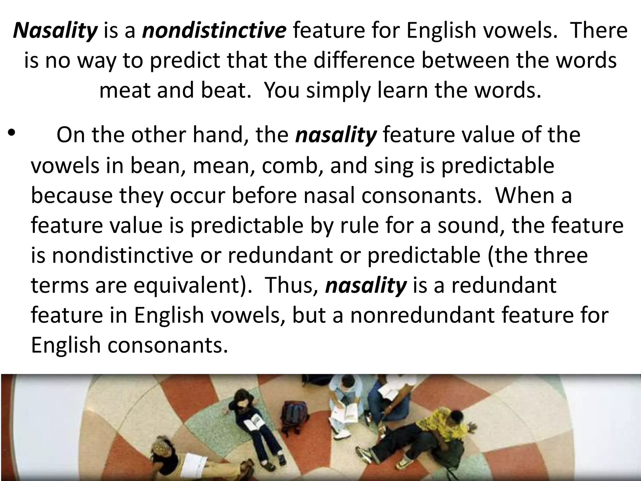 Nasality is a nondistinctive feature for English vowels.  There is no way to predict that the difference between the words meat and beat.  You simply learn the words.On the other hand, the nasality feature value of the vowels in bean, mean, comb, and sing is predictable because they occur before nasal consonants.  When a feature value is predictable by rule for a sound, the feature is nondistinctive or redundant or predictable (the three terms are equivalent).  Thus, nasality is a redundant feature in English vowels, but a nonredundant feature for English consonants.24
