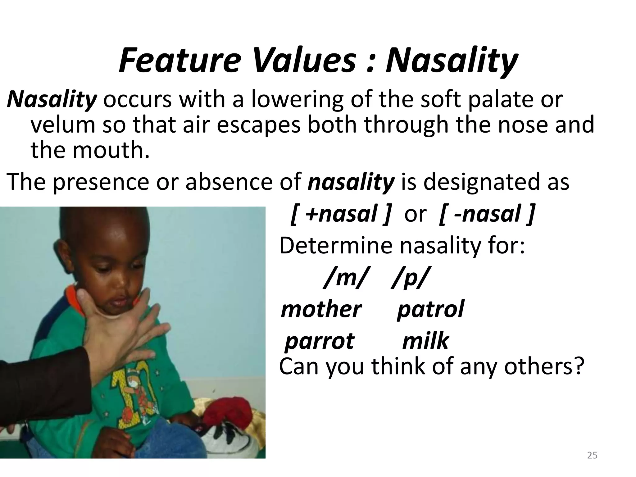 Feature Values : NasalityNasality occurs with a lowering of the soft palate or velum so that air escapes both through the nose and the mouth.  The presence or absence of nasality is designated as[ +nasal ]  or  [ -nasal ]					   Determine nasality for:/m/    /p/                                              mother      patrol					    parrot        milk							   Can you think of any others?	25