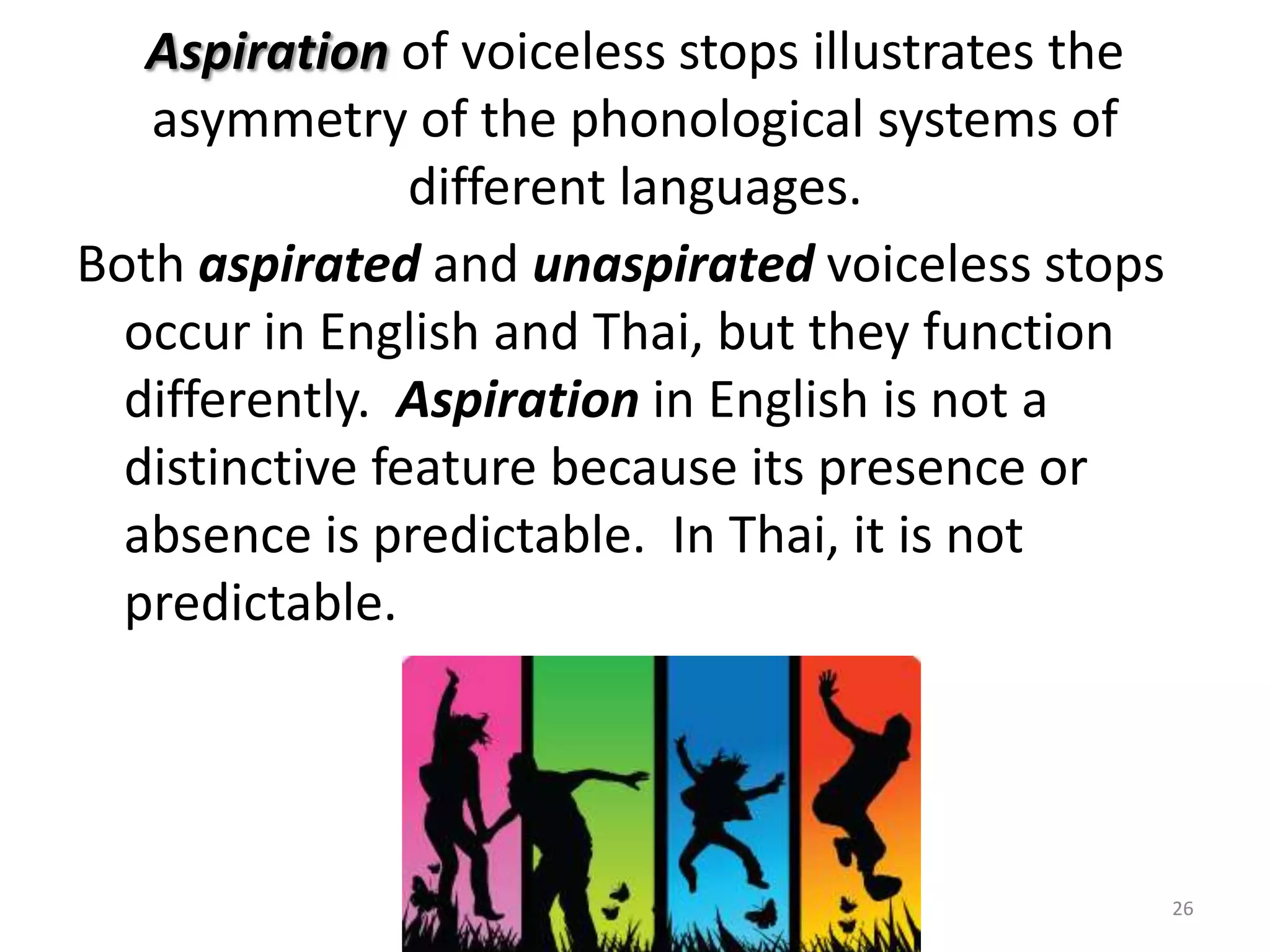 Aspiration of voiceless stops illustrates the asymmetry of the phonological systems of different languages.Both aspirated and unaspirated voiceless stops occur in English and Thai, but they function differently.  Aspiration in English is not a distinctive feature because its presence or absence is predictable.  In Thai, it is not predictable.26