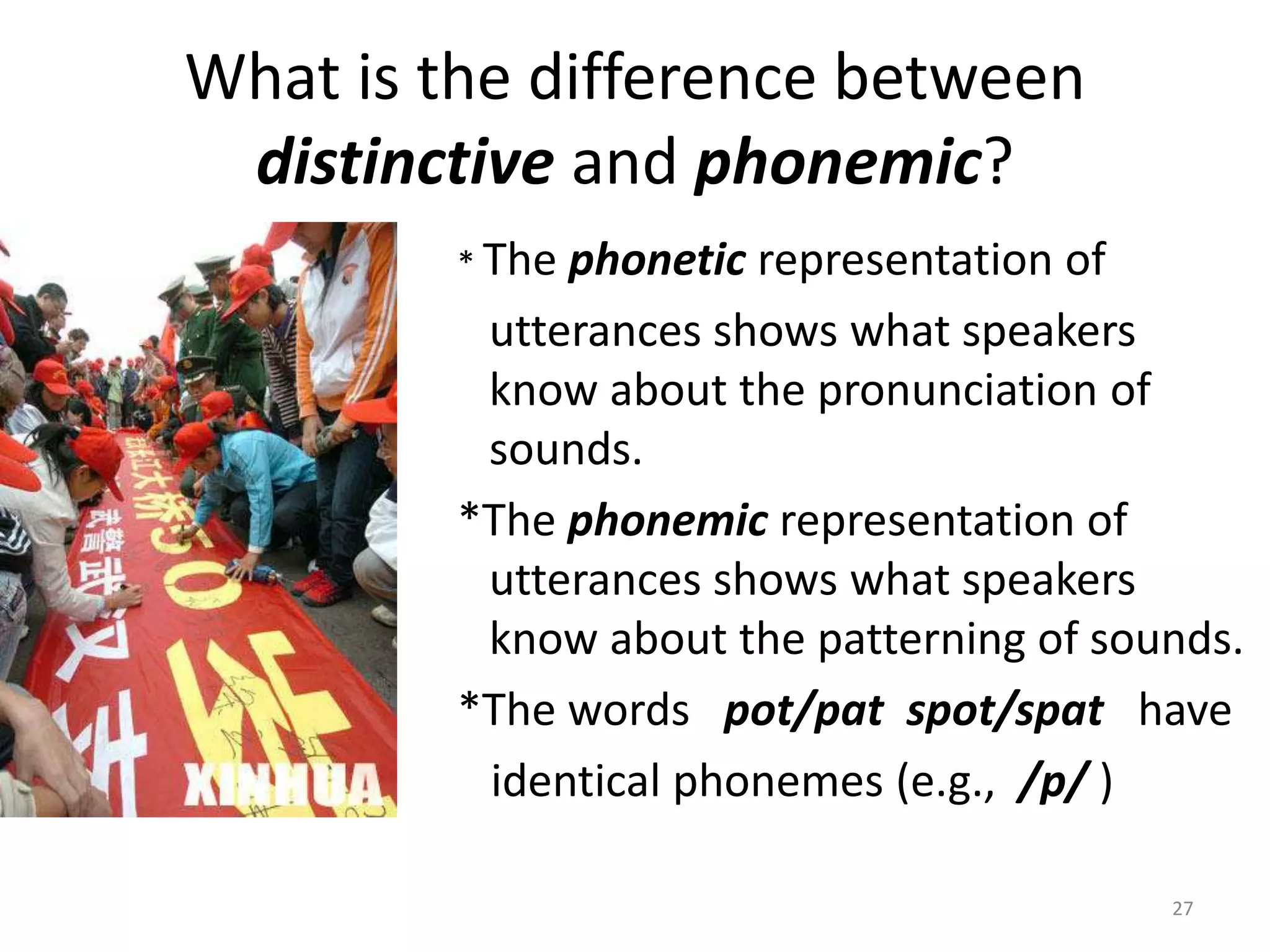 What is the difference between distinctive and phonemic?* The phonetic representation ofutterances shows what speakers know about the pronunciation of sounds.*The phonemic representation of utterances shows what speakers know about the patterning of sounds.*The words   pot/pat  spot/spat   have  identical phonemes (e.g.,  /p/ )27
