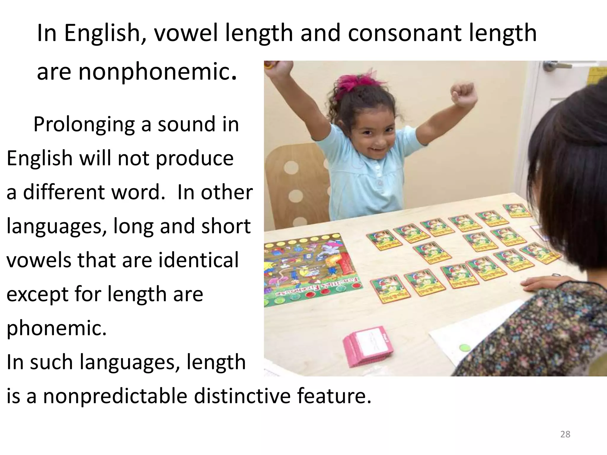 In English, vowel length and consonant length are nonphonemic.       Prolonging a sound inEnglish will not producea different word.  In otherlanguages, long and shortvowels that are identical except for length are phonemic.In such languages, length is a nonpredictable distinctive feature.  28