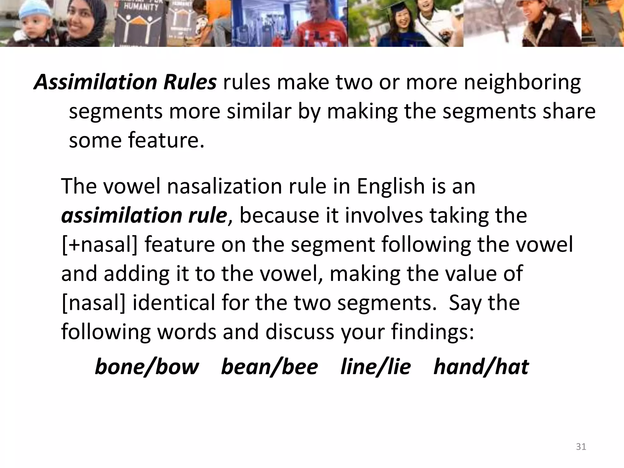      Assimilation Rulesrules make two or more neighboring     	segments more similar by making the segments share                 	some feature.	The vowel nasalization rule in English is an assimilation rule, because it involves taking the [+nasal] feature on the segment following the vowel and adding it to the vowel, making the value of [nasal] identical for the two segments.  Say the following words and discuss your findings:bone/bow    bean/bee    line/lie    hand/hat31