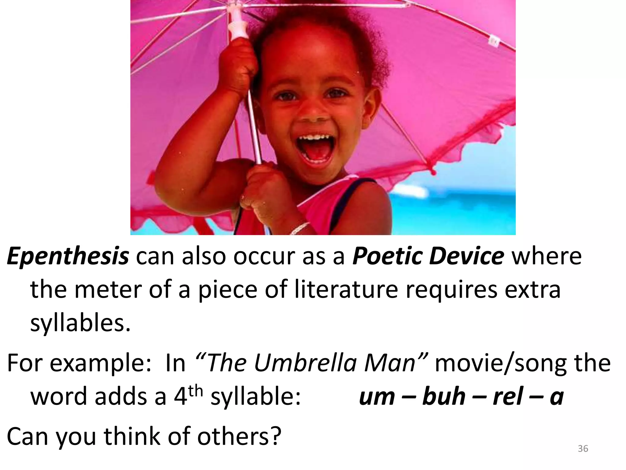 Epenthesis can also occur as a Poetic Device where the meter of a piece of literature requires extra syllables.  For example:  In “The Umbrella Man” movie/song the word adds a 4th syllable:         um – buh – rel – aCan you think of others?36