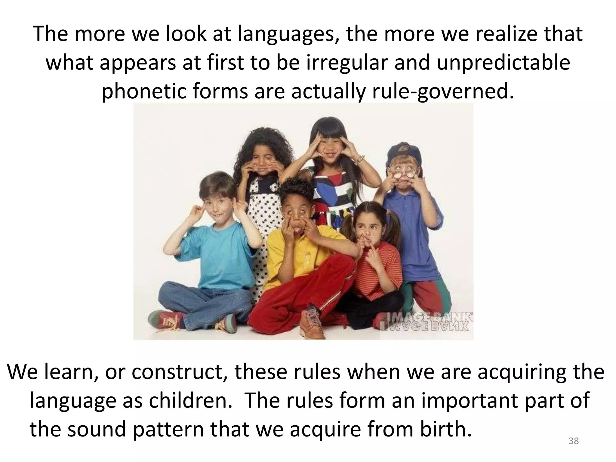 The more we look at languages, the more we realize that what appears at first to be irregular and unpredictable phonetic forms are actually rule-governed.We learn, or construct, these rules when we are acquiring the language as children.  The rules form an important part of the sound pattern that we acquire from birth.38