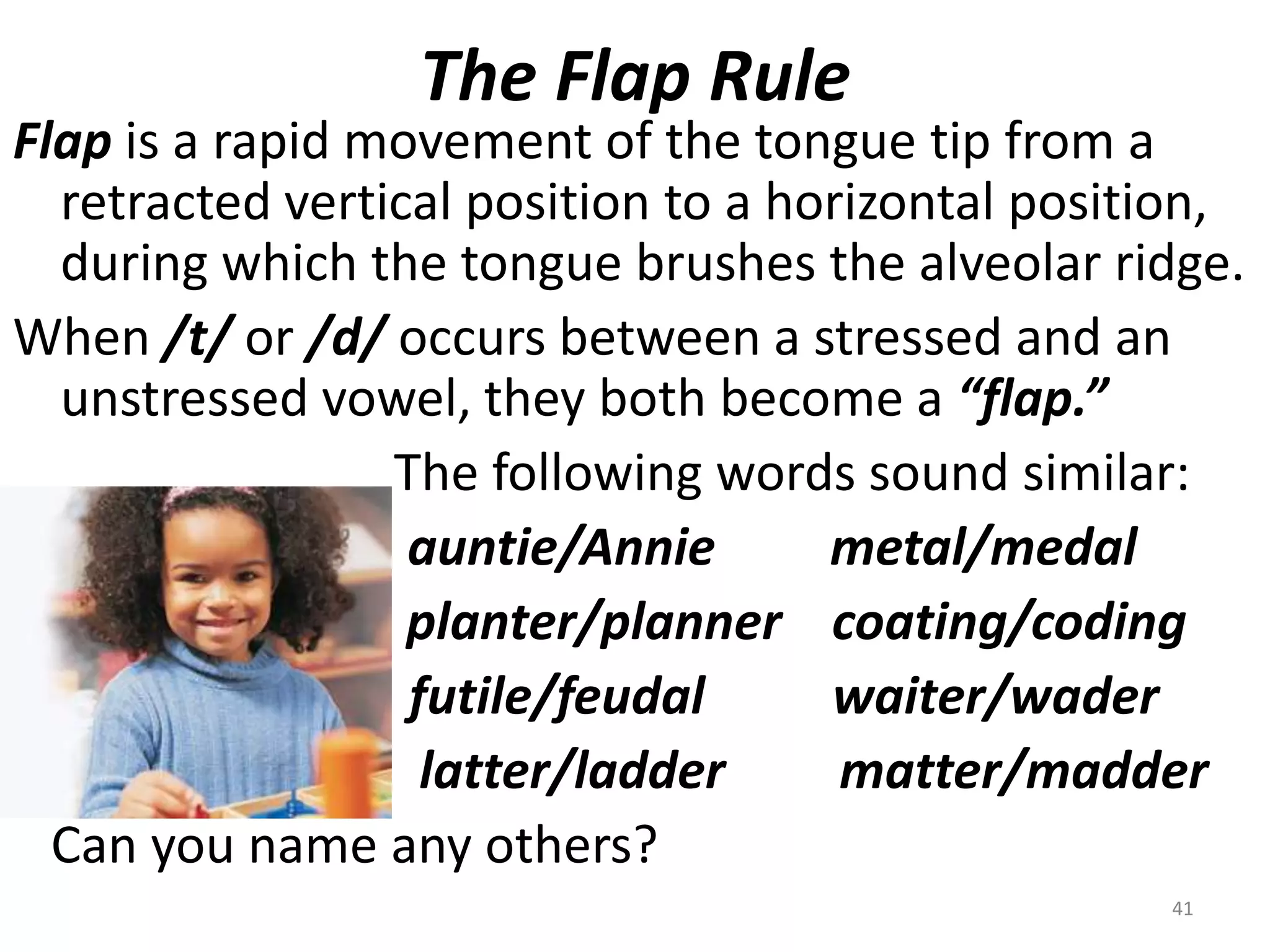 The Flap RuleFlap is a rapid movement of the tongue tip from a retracted vertical position to a horizontal position, during which the tongue brushes the alveolar ridge.When /t/ or /d/ occurs between a stressed and an unstressed vowel, they both become a “flap.”				The following words sound similar:auntie/Annie         metal/medal				 planter/planner    coating/coding                               futile/feudal          waiter/wader				  latter/ladder         matter/madder   Can you name any others?41