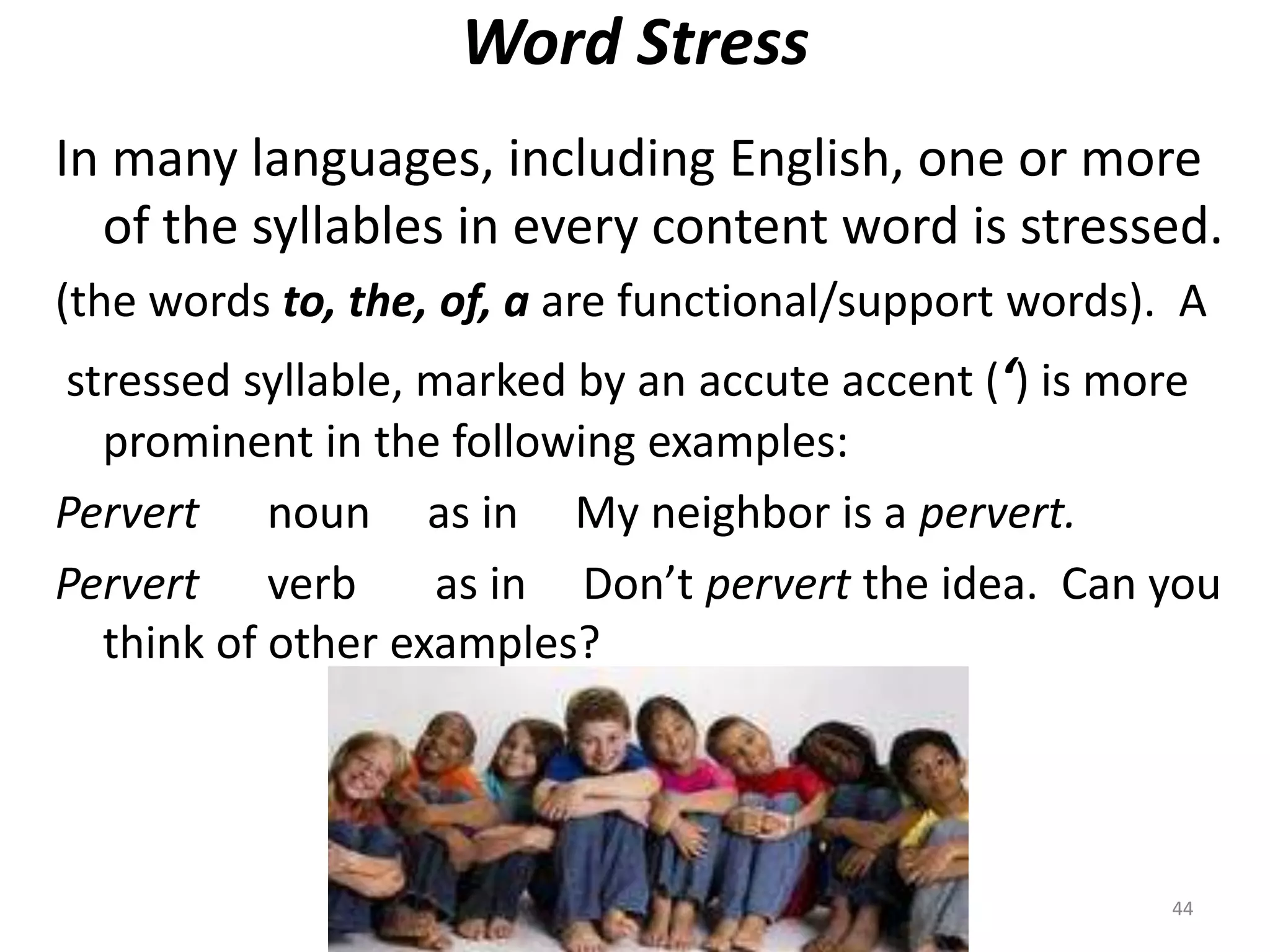 Word StressIn many languages, including English, one or more of the syllables in every content word is stressed.(the words to, the, of, a are functional/support words).  Astressed syllable, marked by an accute accent (‘) is more prominent in the following examples:Pervert      noun     as in     My neighbor is a pervert.Pervert      verb       as in     Don’t pervert the idea.  Can you think of other examples?44