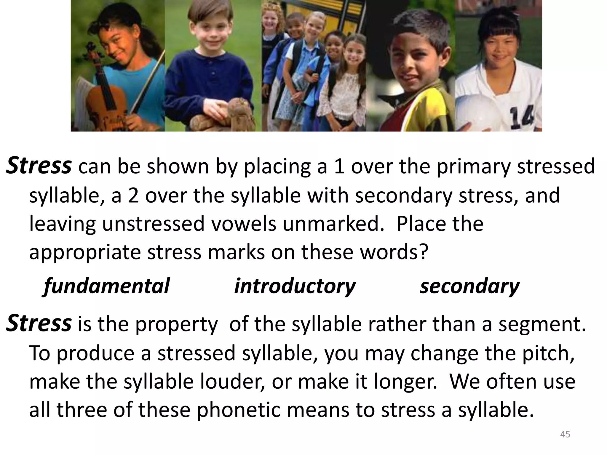 Stress can be shown by placing a 1 over the primary stressed syllable, a 2 over the syllable with secondary stress, and leaving unstressed vowels unmarked.  Place the appropriate stress marks on these words?fundamental            introductory            secondaryStress is the property  of the syllable rather than a segment.  To produce a stressed syllable, you may change the pitch, make the syllable louder, or make it longer.  We often use all three of these phonetic means to stress a syllable.45