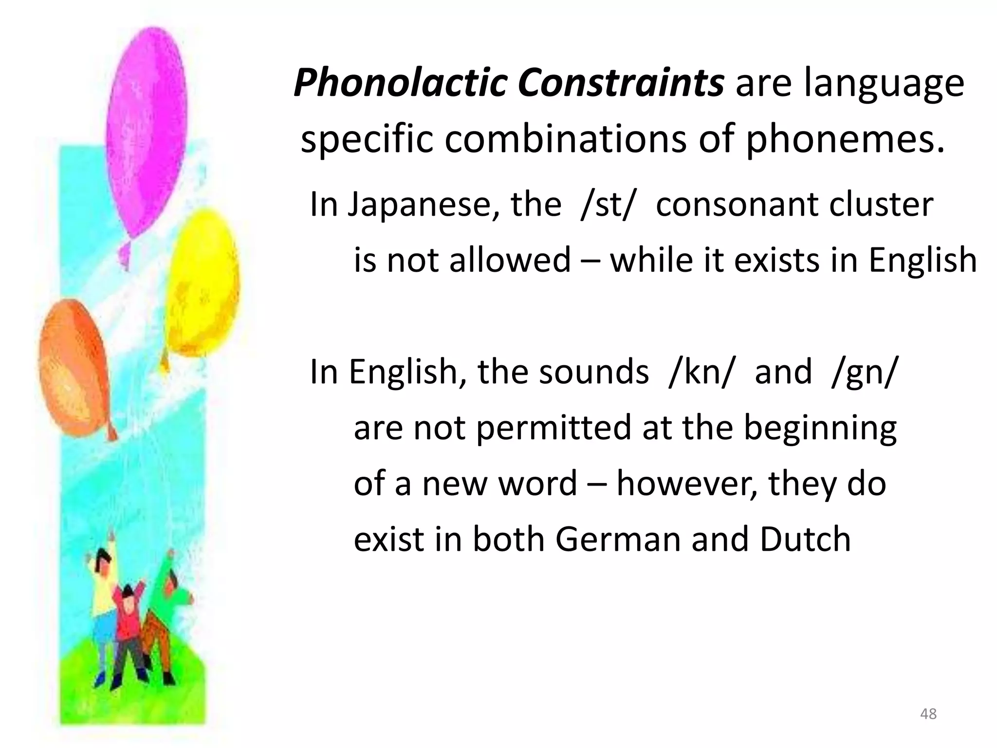 Phonolactic Constraints are language       		specific combinations of phonemes.In Japanese, the  /st/  consonant cluster     is not allowed – while it exists in EnglishIn English, the sounds  /kn/  and  /gn/     are not permitted at the beginning     of a new word – however, they do     exist in both German and Dutch48