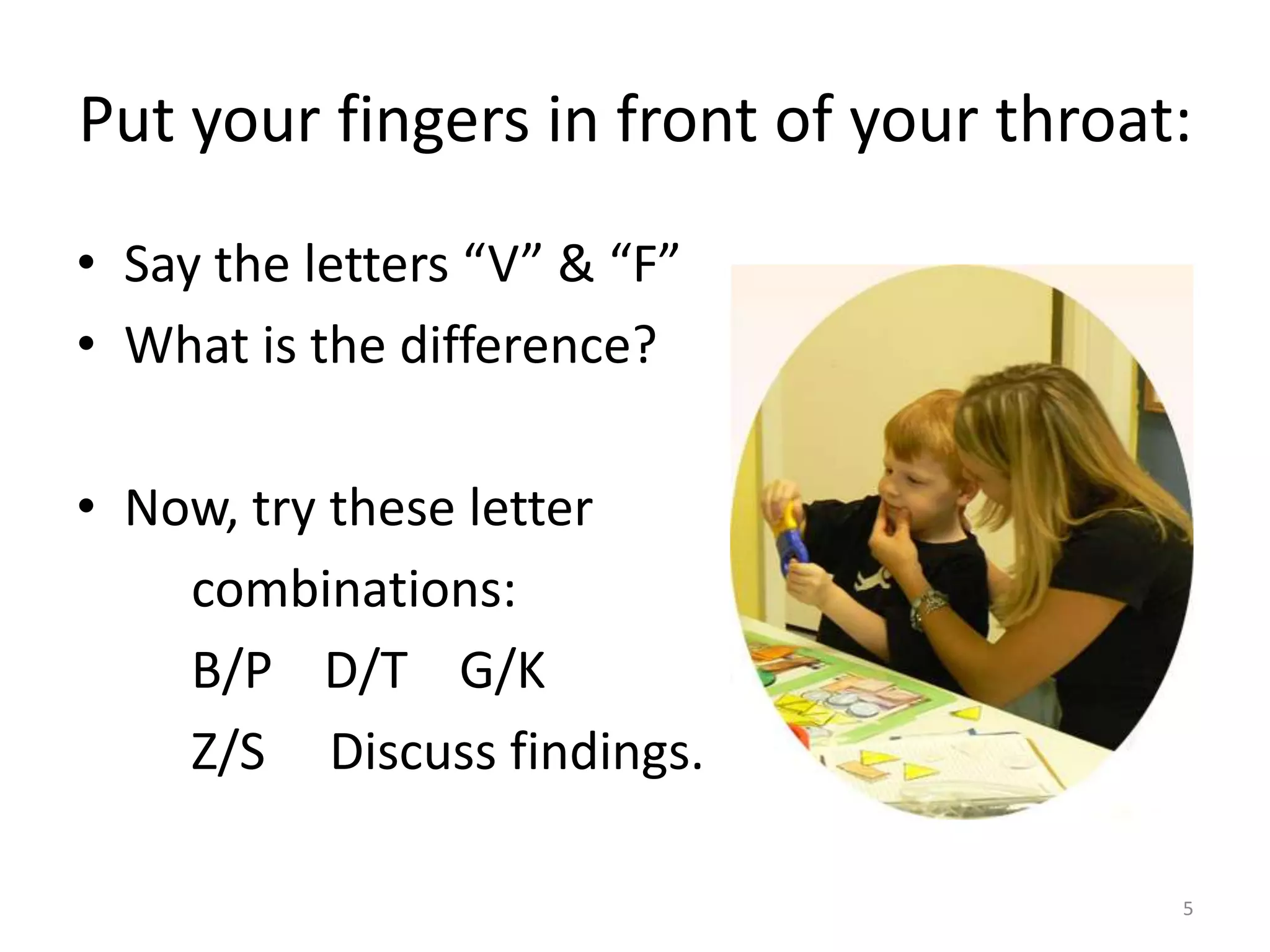 Put your fingers in front of your throat:Say the letters “V” & “F”What is the difference?Now, try these letter        combinations:         B/P    D/T    G/K         Z/S     Discuss findings.5