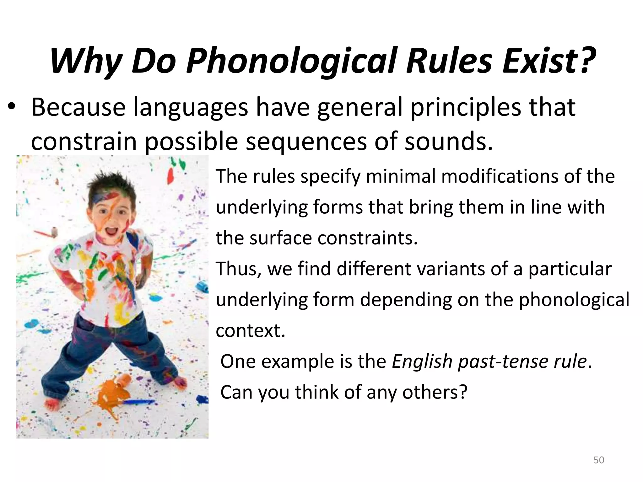 Why Do Phonological Rules Exist?Because languages have general principles that constrain possible sequences of sounds.The rules specify minimal modifications of theunderlying forms that bring them in line withthe surface constraints.Thus, we find different variants of a particularunderlying form depending on the phonologicalcontext.     One example is the English past-tense rule. Can you think of any others?50