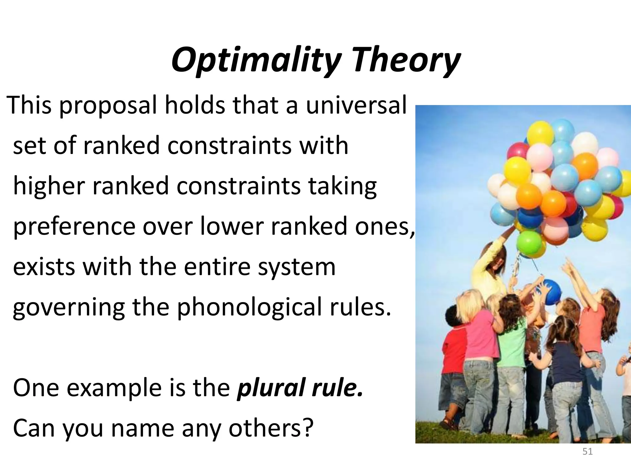 Optimality TheoryThis proposal holds that a universal set of ranked constraints with  higher ranked constraints taking preference over lower ranked ones, exists with the entire system  governing the phonological rules. One example is the plural rule. Can you name any others?51