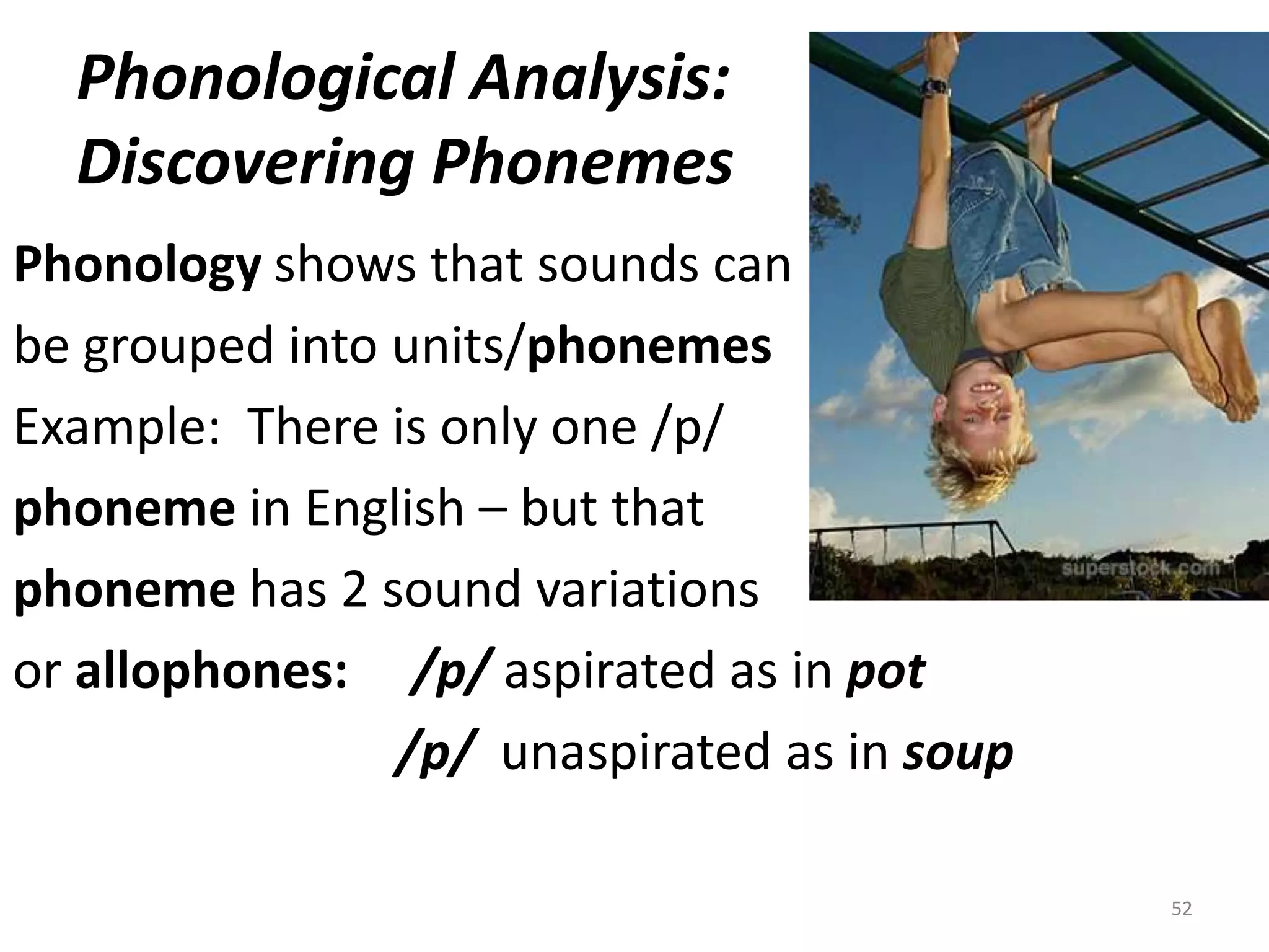 Phonological Analysis:  Discovering PhonemesPhonology shows that sounds canbe grouped into units/phonemesExample:  There is only one /p/phoneme in English – but thatphoneme has 2 sound variationsor allophones:/p/ aspirated as in pot/p/unaspirated as in soup    52