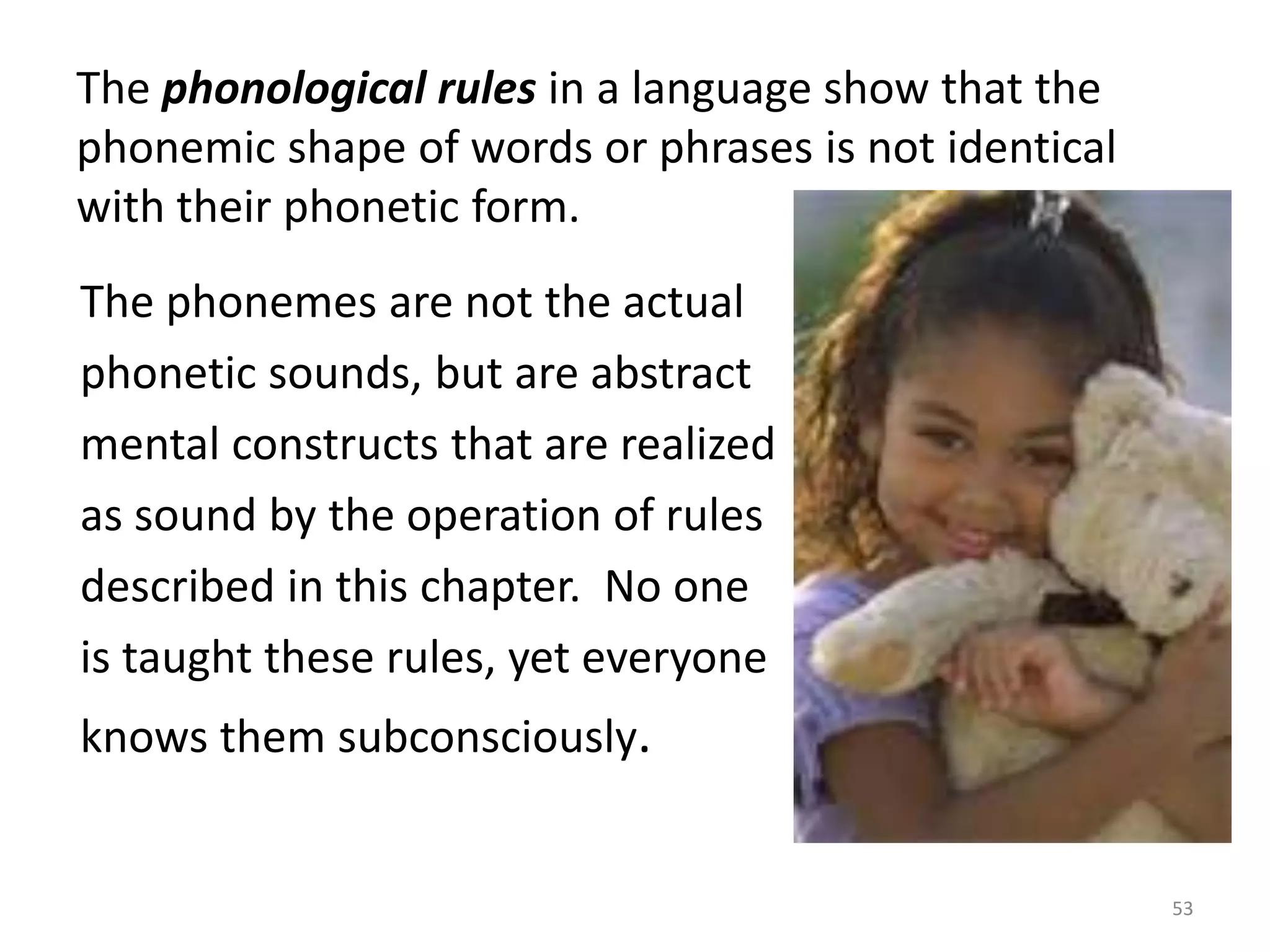 The phonological rules in a language show that the phonemic shape of words or phrases is not identical with their phonetic form.      The phonemes are not the actual      phonetic sounds, but are abstract      mental constructs that are realized      as sound by the operation of rules      described in this chapter.  No one       is taught these rules, yet everyone      knows them subconsciously.53