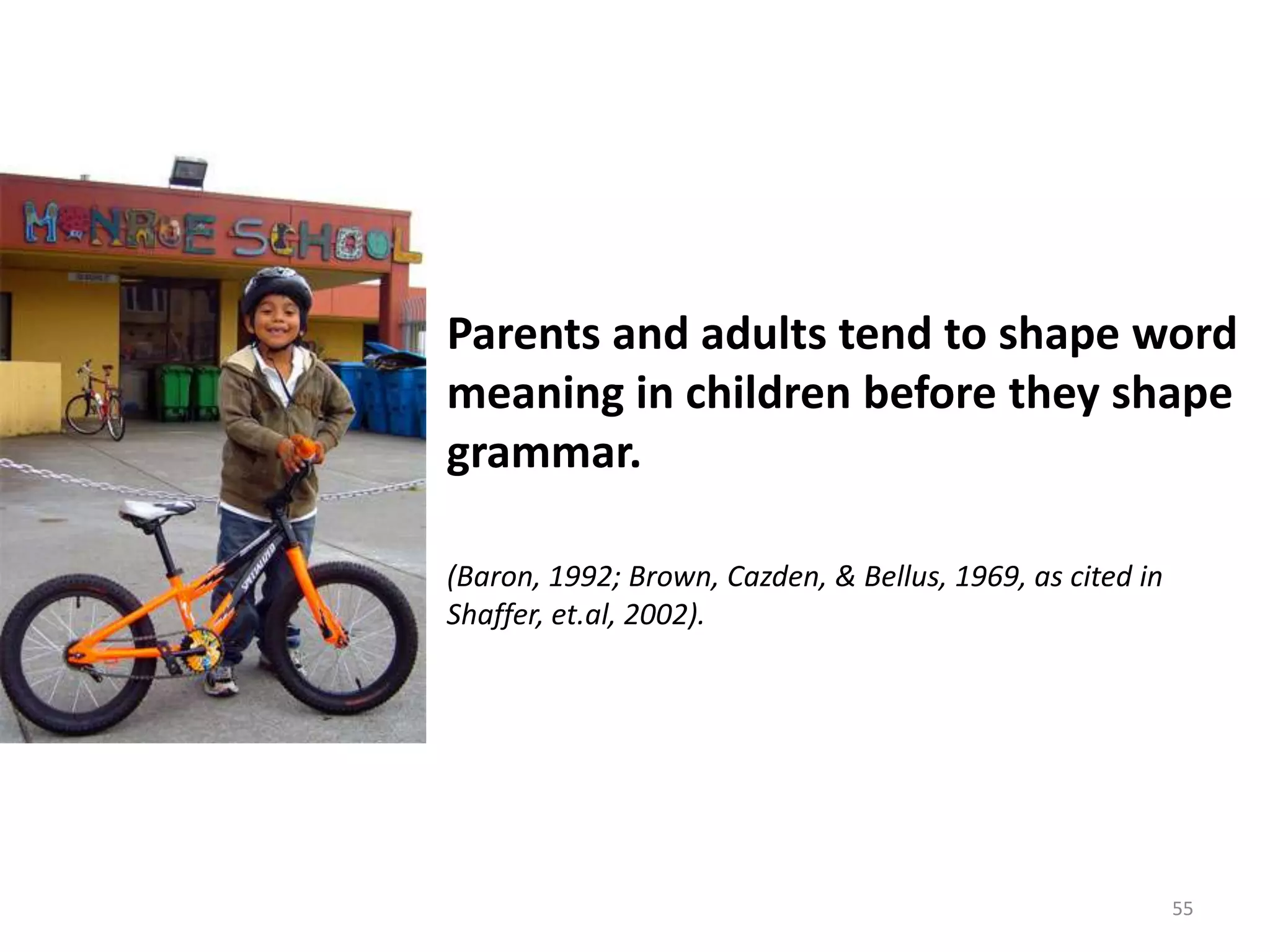 55Parents and adults tend to shape word meaning in children before they shape grammar.(Baron, 1992; Brown, Cazden, & Bellus, 1969, as cited in Shaffer, et.al, 2002).
