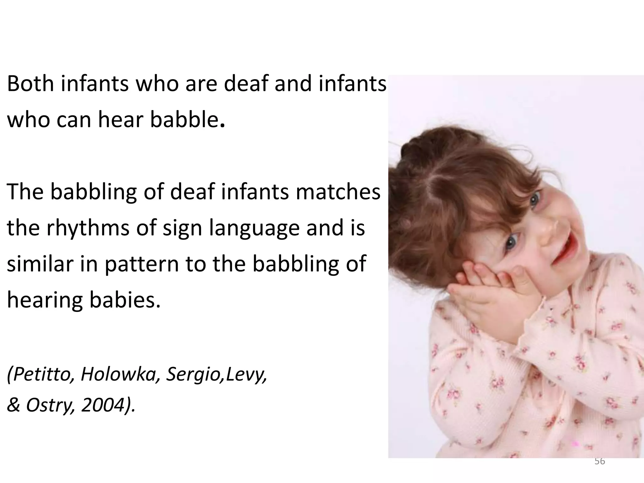 Both infants who are deaf and infants who can hear babble.The babbling of deaf infants matches the rhythms of sign language and is similar in pattern to the babbling of hearing babies. (Petitto, Holowka, Sergio,Levy,& Ostry, 2004). 56