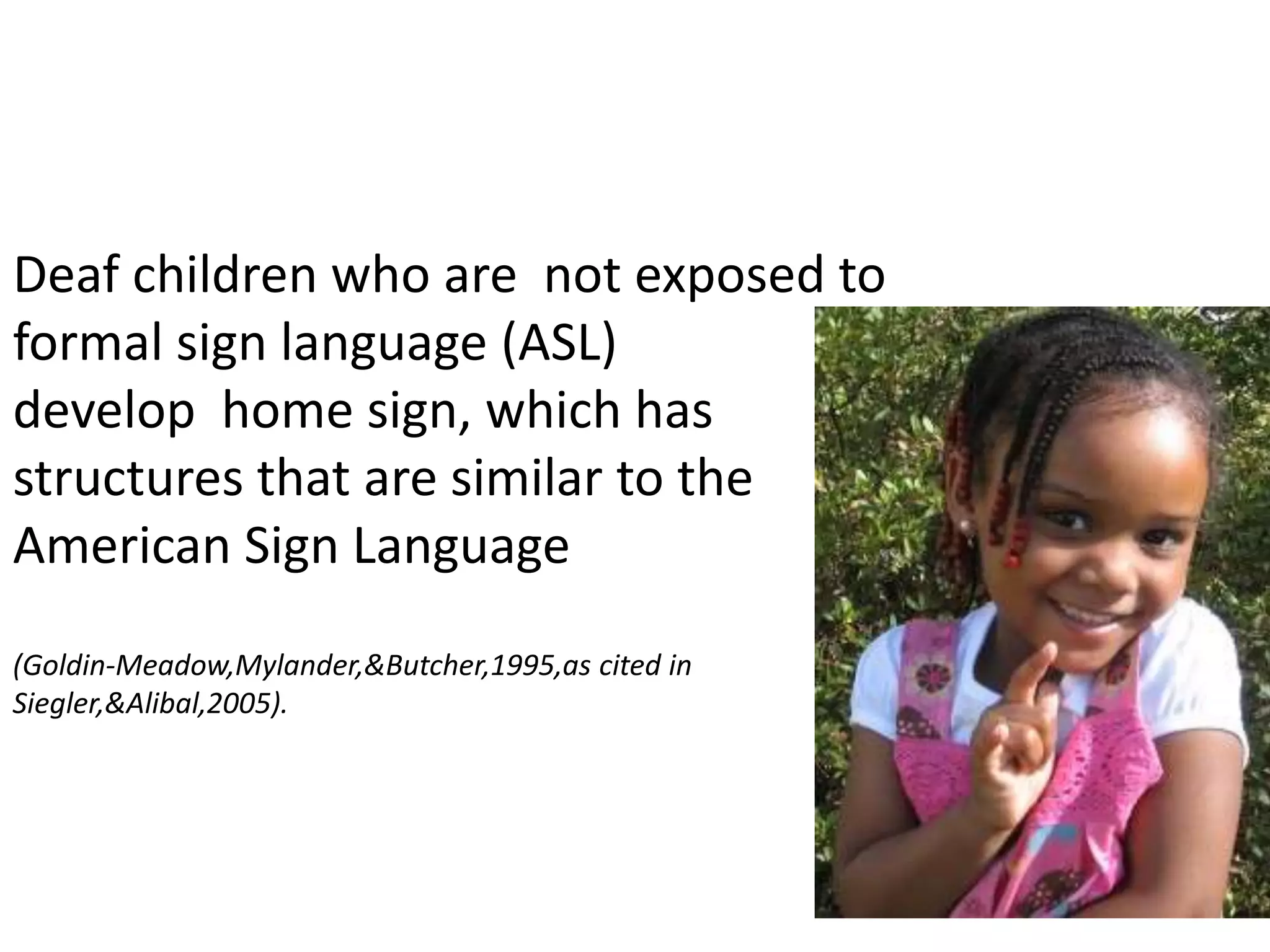 57Deaf children who are  not exposed to formal sign language (ASL) develop  home sign, which has structures that are similar to the American Sign Language (Goldin-Meadow,Mylander,&Butcher,1995,as cited in Siegler,&Alibal,2005).