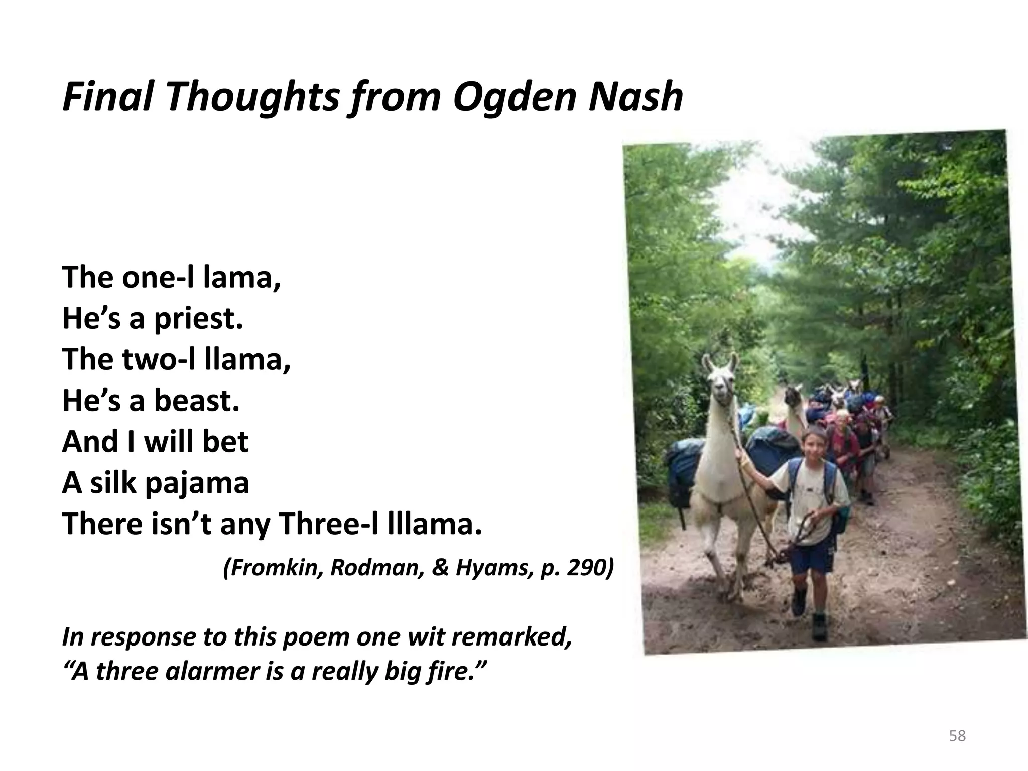 Final Thoughts from Ogden Nash58The one-l lama,He’s a priest.The two-l llama,He’s a beast.And I will betA silk pajamaThere isn’t any Three-l lllama.(Fromkin, Rodman, & Hyams, p. 290)In response to this poem one wit remarked, “A three alarmer is a really big fire.”