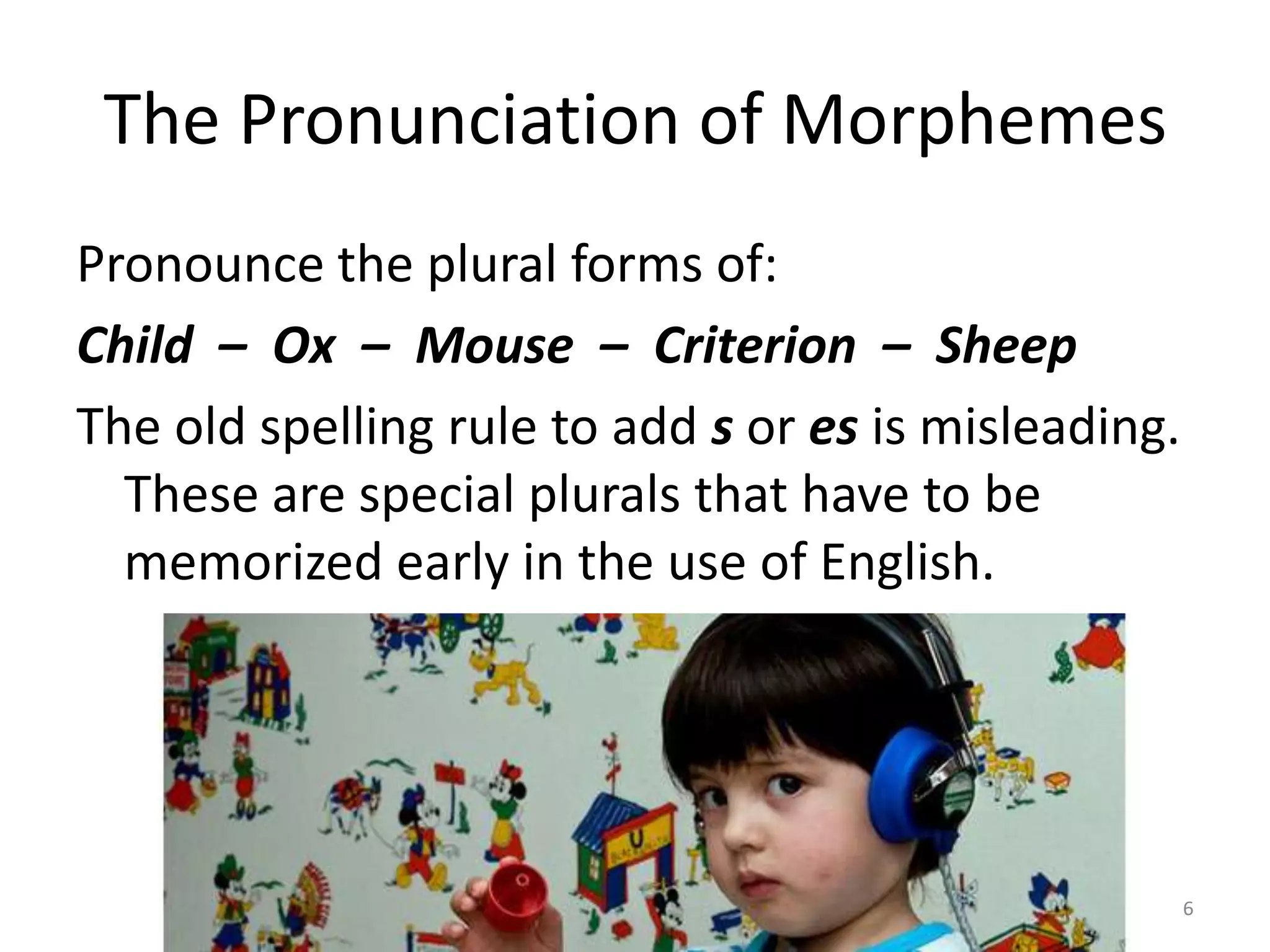 The Pronunciation of MorphemesPronounce the plural forms of:Child  –  Ox  –  Mouse  –  Criterion  –  SheepThe old spelling rule to add s or es is misleading. These are special plurals that have to be memorized early in the use of English.6