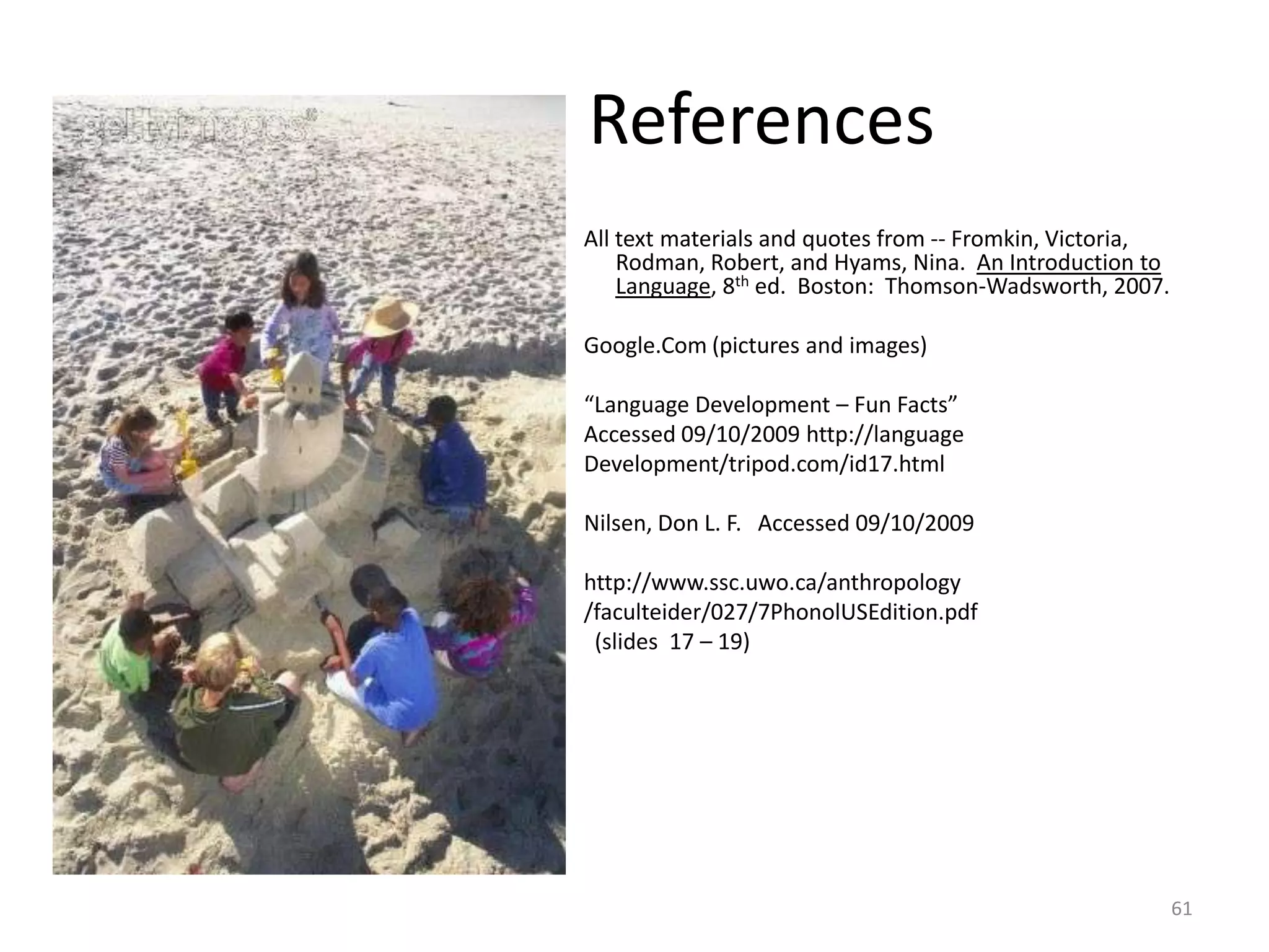 		ReferencesAll text materials and quotes from -- Fromkin, Victoria, Rodman, Robert, and Hyams, Nina.  An Introduction to Language, 8th ed.  Boston:  Thomson-Wadsworth, 2007.Google.Com (pictures and images)“Language Development – Fun Facts”Accessed 09/10/2009 http://languageDevelopment/tripod.com/id17.htmlNilsen, Don L. F.   Accessed 09/10/2009 	http://www.ssc.uwo.ca/anthropology					/faculteider/027/7PhonolUSEdition.pdf					  (slides  17 – 19)61