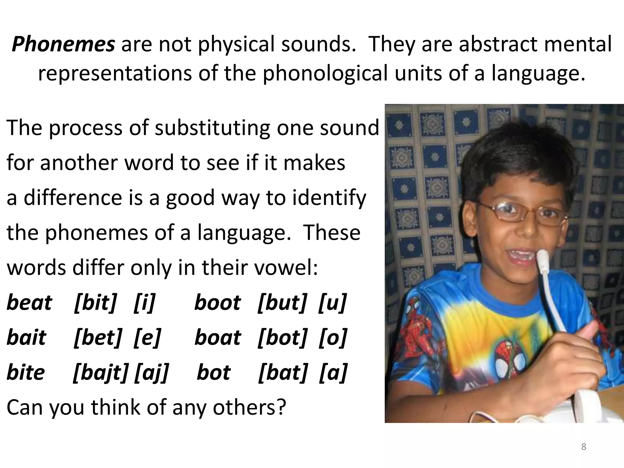 Phonemes are not physical sounds.  They are abstract mental representations of the phonological units of a language.The process of substituting one soundfor another word to see if it makesa difference is a good way to identifythe phonemes of a language.  Thesewords differ only in their vowel:beat    [bit]   [i]       boot   [but]  [u]bait     [bet]  [e]      boat   [bot]  [o]bite     [bajt] [aj]     bot     [bat]  [a]Can you think of any others?8
