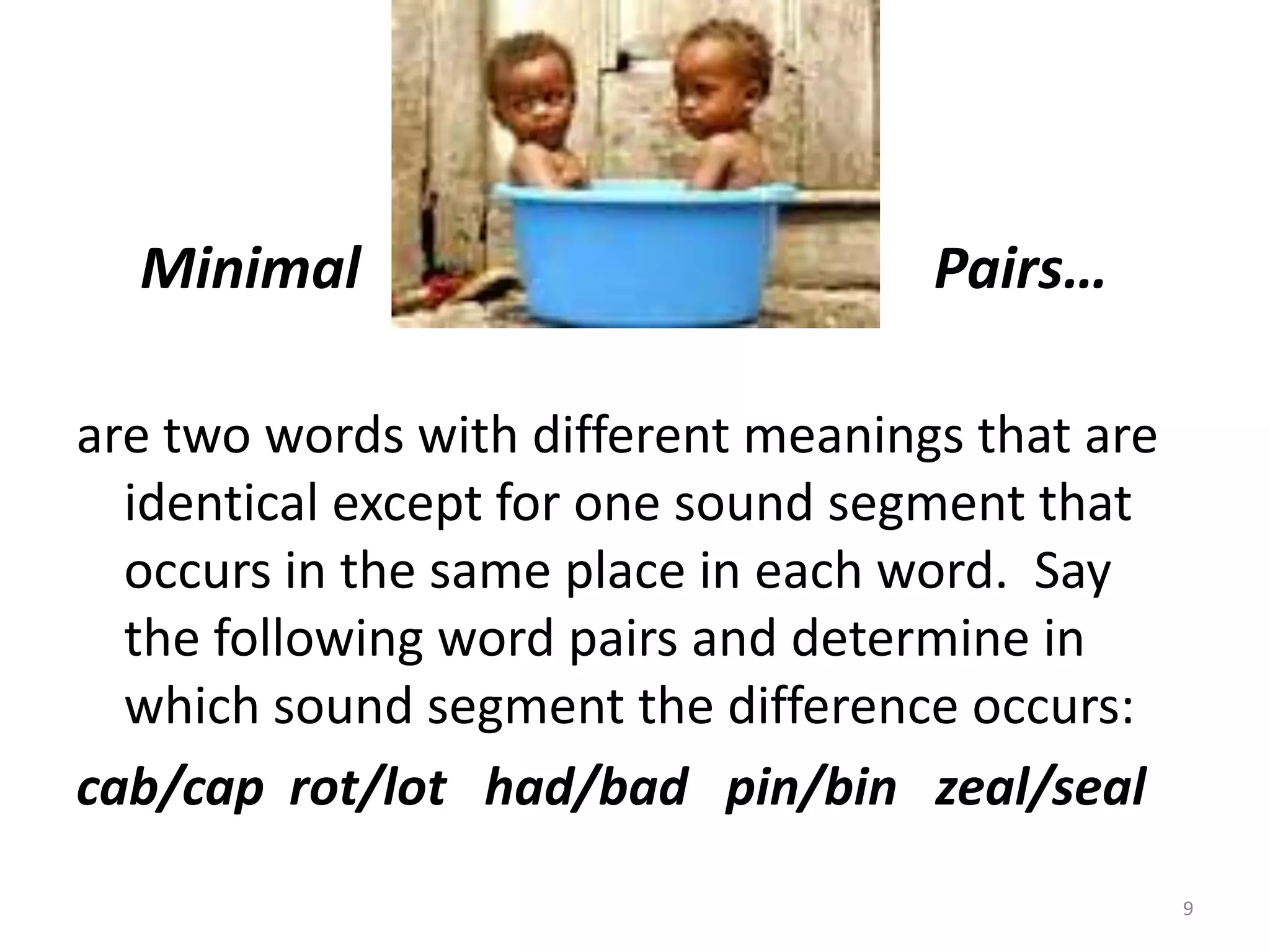 Minimal                                        Pairs…are two words with different meanings that are identical except for one sound segment that occurs in the same place in each word.  Say the following word pairs and determine in which sound segment the difference occurs: cab/cap  rot/lot   had/bad   pin/bin   zeal/seal9