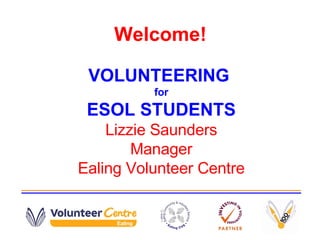 Welcome! VOLUNTEERING  for ESOL STUDENTS Lizzie Saunders Manager Ealing Volunteer Centre 
