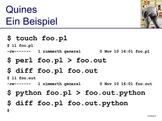 [object Object],[object Object],[object Object],[object Object],[object Object],[object Object],[object Object],[object Object],[object Object],[object Object],Quines Ein Beispiel $ touch foo.pl $ ll foo.pl -rw-------  1 zimmerth general  0 Nov 10 16:01 foo.pl $ perl foo.pl > foo.out $ diff foo.pl foo.out $ ll foo.out -rw-------  1 zimmerth general  0 Nov 10 16:01 foo.out 
