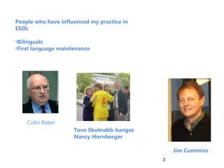 People who have influenced my practice in
ESOL

•Bilinguals
•First language maintenance




    Colin Baker
                     Tove Skutnabb-kangas
                     Nancy Hornberger

                                                Jim Cummins
                                            3
 