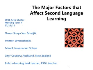 The Major Factors that
                    Affect Second Language
ESOL Area Cluster           Learning
Meeting Term 4
21/11/12


Name: Sonya Van Schaijik

Twitter: @vanschaijik

School: Newmarket School

City/ Country: Auckland, New Zealand

Role: e-learning lead teacher, ESOL teacher
                                              1
 