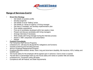 Range of Services-Cont’d Direct Hire Strategy   Get details on position profile  Develop target list  Get details on local “Selling” points  Get details on “sense of urgency” of hiring manager  Get idea of “timetable” and develop implementation plan  Give realistic expectations  First set of candidates developed within two weeks or less  Present and discuss candidates with hiring managers  Arrange interviews if necessary  Work closely with hiring manager during the interview process  Assist in “offer” preparation and presentation  Debrief  Contract Consultants Full Temporary Staff Service Programs  e-Solutions,Inc. will assume all payroll W-2 obligations and functions  Includes screening and recruiting services  48-hour Employee Replacement Program  Employee Benefits-medical, dental, vision, long and short-term disability, life insurance, 401k, holiday and vacation pay  The hourly salary for the employee will be agreed upon in advance. Cost is never a surprise  The bill rate is a percentage mark-up over hourly salary and varies on position title and duties  e-Solutions,Inc. conversion policy will apply  Compliance with all Federal, and State requirements 