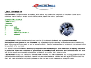 Client Information e-Solutions,Inc.  understands the technology, work culture and the working standards of the clients. Some of our esteemed clients to whom we are providing effective services in the area of staffing are:  APPLIED MATERIALS  SYMANTEC  YAHOO  ELI LILLY NIKE KAISER NEOPOST BARE ESCENTUALS AKAMAI e-Solutions,Inc.  renders effective and quality services in the areas of  qualified and experienced software professionals on a contract or full time basis.  We have well equipped database of experienced personnel with the latest skills preferred for domestic as well as abroad projects.  We also have database of consultants from aboard willing to relocate in other countries. Our resource department  works with high quality standards and strategies from the level of screening to the end of deploying.  We  screen candidates in accordance to their experience, skill areas and communication.  We work with strong recruitment process to provide best consultants to meet the client requirements. e-Solutions,Inc.  has a well-established  network with domestic and offshore clients . We develop good relations with the client and maintain strict confidence towards the client’s requirements, contacts and any legal information with the client. We make every effort not just to generate an offer but take utmost measures to satisfy the needs. 