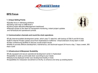 BPO Focus 1. Unique Selling Points  Quality focus in delivering solutions  Existing road map to CMM level 5  Online project allocation/Management dashboard  Remote access to the client for transparent monitoring, instant project updates and full tactical and operational controls 2. Communication channels and round the clock operations  Fully Internet-enabled development center, which uses T1 data link, with backup of 256 K and 64 K links  384 K Internet Private Leased circuit from Hyderabad to California –virtual extension of any team in USA  Video conferencing facilities to discuss crucial project issues  Ability to provide offshore development, maintenance, and technical support 24 hours a day, 7 days a week, 365 days a year 3 .  Infrastructure & Manpower Scalability  Fully equipped and secure operational development center in Hyderabad  Capability to scale up and scale down according to your needs  Ready-to-be-deployed similar size development facility in India  Capabilities for manpower recruitment on the fly, to enhance and ramp up existing teams 