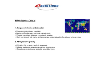 BPO Focus - Cont’d 4.   Manpower Selection and Allocation  Very strong recruitment capability  Mapping of major talent resource towns in India  Existing manpower database – constantly growing  Right recruitment, role clarity, and appropriate project allocation for reduced turnover rates 5. Ability to serve globally  Office in USA to serve clients, if necessary  Alliance partners to service any onshore requirements  Operational contact center available around the clock 