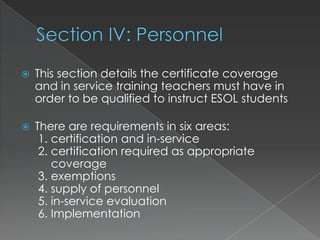 Section IV: PersonnelThis section details the certificate coverage and in service training teachers must have in order to be qualified to instruct ESOL studentsThere are requirements in six areas: 1. certification and in-service 2. certification required as appropriate     coverage 3. exemptions 4. supply of personnel 5. in-service evaluation  6. Implementation 