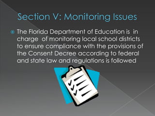 Section V: Monitoring IssuesThe Florida Department of Education is  in charge  of monitoring local school districts to ensure compliance with the provisions of the Consent Decree according to federal and state law and regulations is followed 