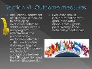 Section VI- Outcome measuresThe Florida Department of Education is required to develop an evaluation system to address equal access and program effectiveness. The purpose of the evaluation system is to collect and analyze data regarding the progress of ELL students and include comparisons between the LEP population and the non-ELL population.Evaluation should include: retention rates, graduation rates, dropout rates, grade point averages and state assessment scores